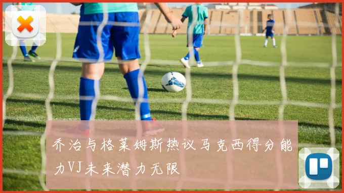 乔治与格莱姆斯热议马克西得分能力VJ未来潜力无限
