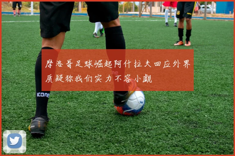 摩洛哥足球崛起阿什拉夫回应外界质疑称我们实力不容小觑