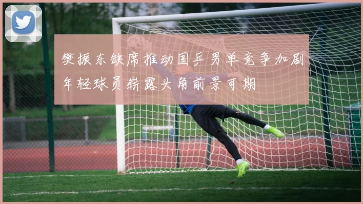 樊振东缺席推动国乒男单竞争加剧年轻球员崭露头角前景可期