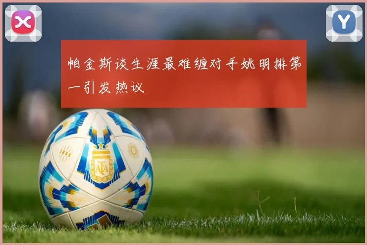 帕金斯谈生涯最难缠对手姚明排第一引发热议
