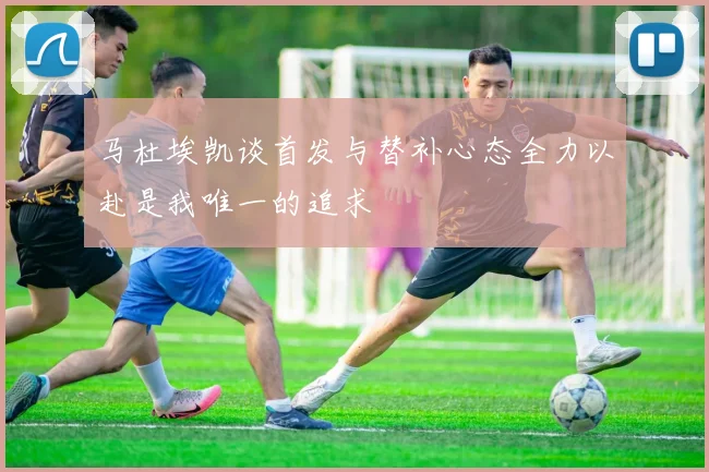 马杜埃凯谈首发与替补心态全力以赴是我唯一的追求