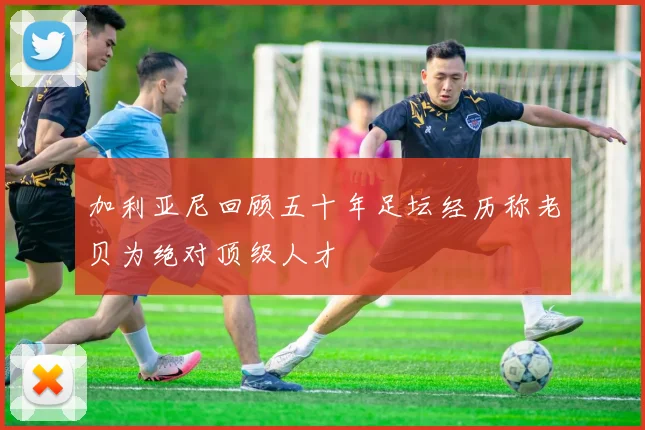 加利亚尼回顾五十年足坛经历称老贝为绝对顶级人才