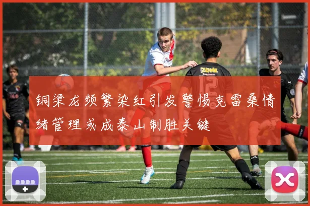铜梁龙频繁染红引发警惕克雷桑情绪管理或成泰山制胜关键