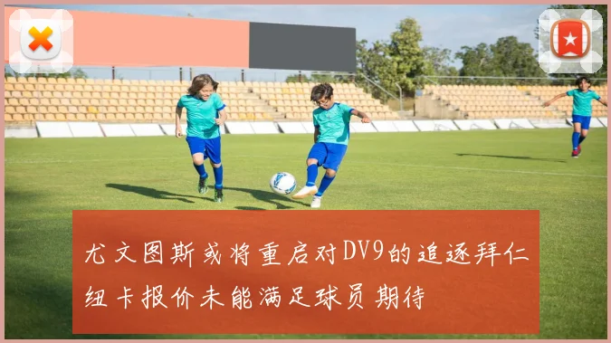 尤文图斯或将重启对DV9的追逐拜仁纽卡报价未能满足球员期待