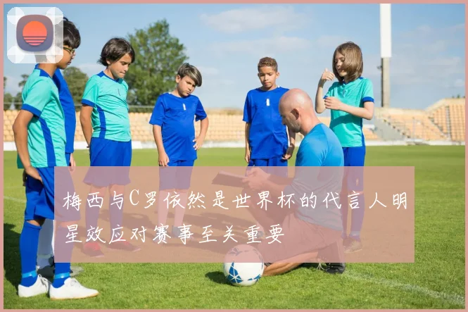 梅西与C罗依然是世界杯的代言人明星效应对赛事至关重要