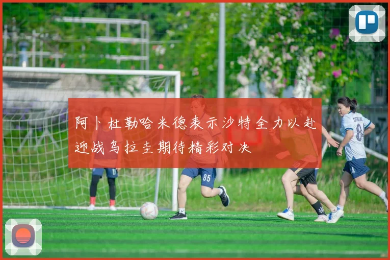 阿卜杜勒哈米德表示沙特全力以赴迎战乌拉圭期待精彩对决