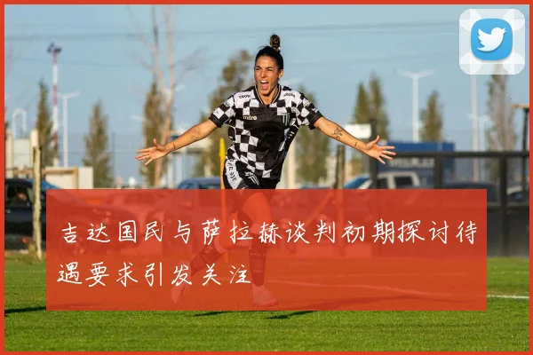 吉达国民与萨拉赫谈判初期探讨待遇要求引发关注