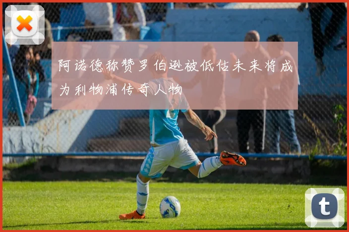 阿诺德称赞罗伯逊被低估未来将成为利物浦传奇人物