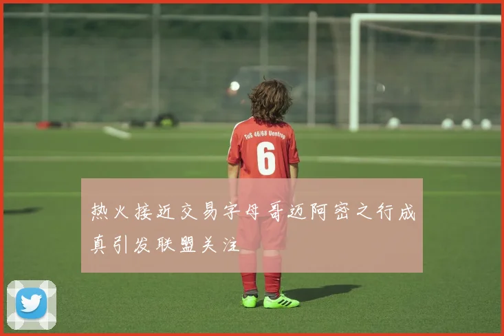 热火接近交易字母哥迈阿密之行成真引发联盟关注