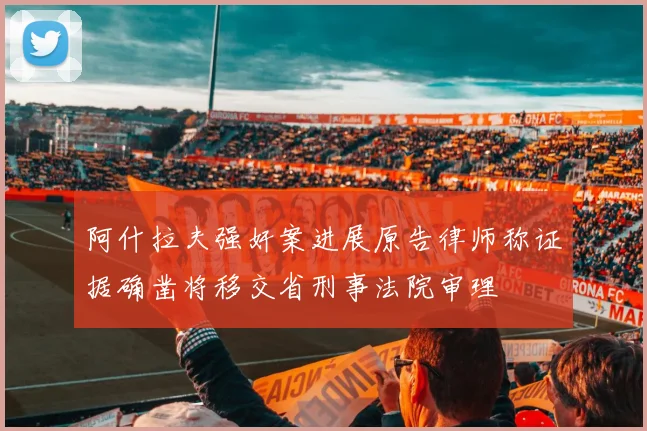 阿什拉夫强奸案进展原告律师称证据确凿将移交省刑事法院审理
