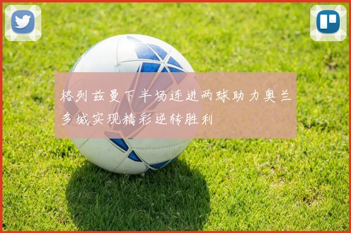 格列兹曼下半场连进两球助力奥兰多城实现精彩逆转胜利