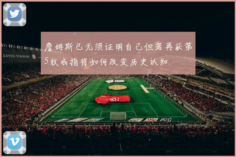 詹姆斯已无须证明自己但若再获第5枚戒指将如何改变历史认知