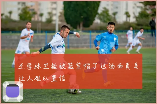 王哲林空接被篮筐帽了这场面真是让人难以置信