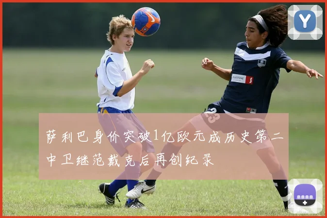 萨利巴身价突破1亿欧元成历史第二中卫继范戴克后再创纪录