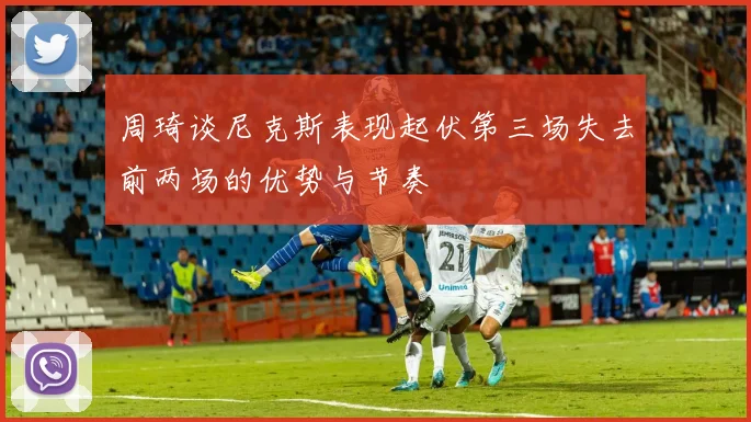 周琦谈尼克斯表现起伏第三场失去前两场的优势与节奏