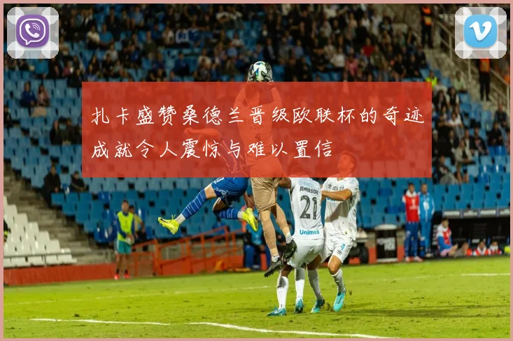 扎卡盛赞桑德兰晋级欧联杯的奇迹成就令人震惊与难以置信