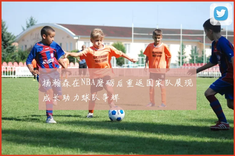 杨瀚森在NBA磨砺后重返国家队展现成长助力球队争辉