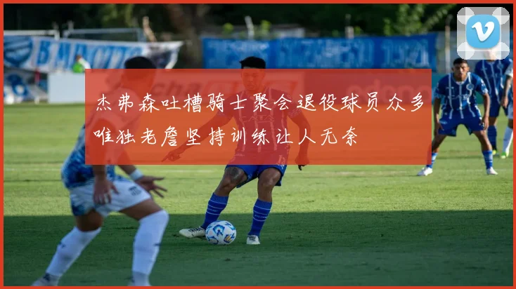 杰弗森吐槽骑士聚会退役球员众多唯独老詹坚持训练让人无奈