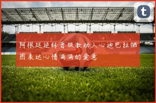 阿根廷逆转晋级激动人心迪巴拉晒图表达心情满满的爱意