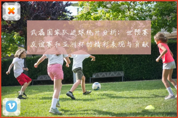 武磊国家队进球统计分析：世预赛友谊赛和亚洲杯的精彩表现与贡献