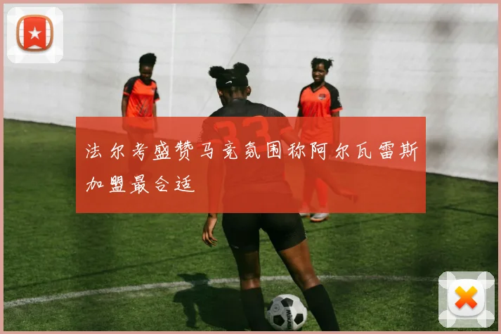 法尔考盛赞马竞氛围称阿尔瓦雷斯加盟最合适