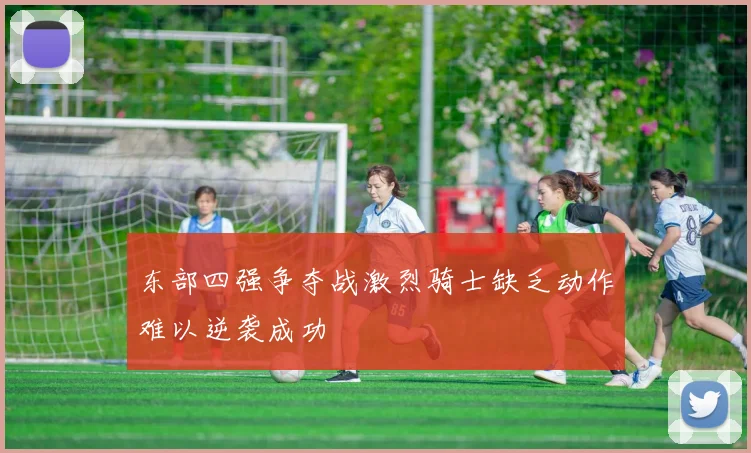 东部四强争夺战激烈骑士缺乏动作难以逆袭成功