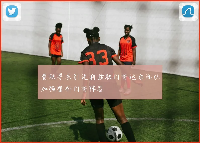 曼联寻求引进利兹联门将达尔洛以加强替补门将阵容