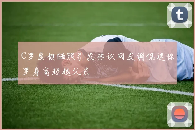 C罗度假晒照引发热议网友调侃迷你罗身高超越父亲