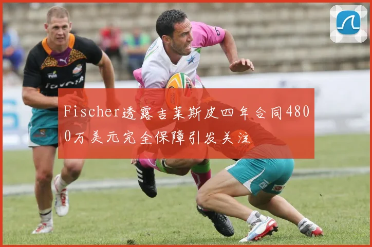 Fischer透露吉莱斯皮四年合同4800万美元完全保障引发关注